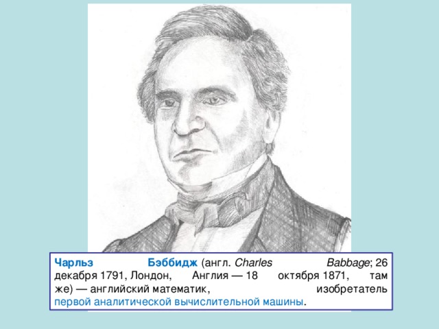 Чарльз Бэббидж  (англ.  Charles Babbage ; 26 декабря 1791, Лондон, Англия — 18 октября 1871, там же) — английский математик, изобретатель первой аналитической вычислительной машины . 