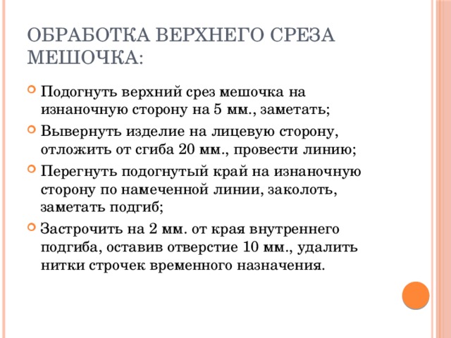 Обработка верхнего среза мешочка: Подогнуть верхний срез мешочка на изнаночную сторону на 5 мм., заметать; Вывернуть изделие на лицевую сторону, отложить от сгиба 20 мм., провести линию; Перегнуть подогнутый край на изнаночную сторону по намеченной линии, заколоть, заметать подгиб; Застрочить на 2 мм. от края внутреннего подгиба, оставив отверстие 10 мм., удалить нитки строчек временного назначения. 