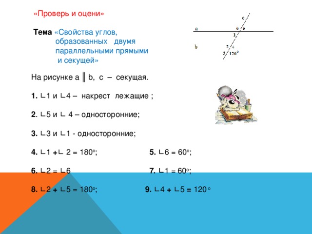 «Проверь и оцени»    Тема  «Свойства углов,  образованных двумя  параллельными прямыми  и секущей»   На рисунке a ║ b , с – секущая.   1. ∟1 и ∟4 – накрест лежащие ;   2 . ∟5 и ∟ 4 – односторонние;   3. ∟3 и ∟1 - односторонние;   4. ∟1 + ∟  2 = 180 о ; 5. ∟6 = 60 о ;   6. ∟2 = ∟6 7. ∟1 = 60 о ;   8. ∟2 + ∟5 = 180 о ; 9. ∟4 + ∟5 = 120 о