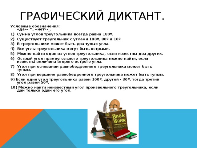 ГРАФИЧЕСКИЙ ДИКТАНТ.   Условные обозначения:  «да»- ^, «нет»-_. Сумма углов треугольника всегда равна 180 º .  Существует треугольник с углами 100 º , 80 º и 10 º .  В треугольнике может быть два тупых угла. 4) Все углы треугольника могут быть острыми. 5) Можно найти один из углов треугольника, если известны два других. 6) Острый угол прямоугольного треугольника можно найти, если известна величина второго острого угла. 7) Угол при основании равнобедренного треугольника может быть тупым. 8) Угол при вершине равнобедренного треугольника может быть тупым. 9 ) Если один угол треугольника равен 100 º , другой - 30 º , тогда третий угол равен 50 º . 10) Можно найти неизвестный угол произвольного треугольника, если дан только один его угол.