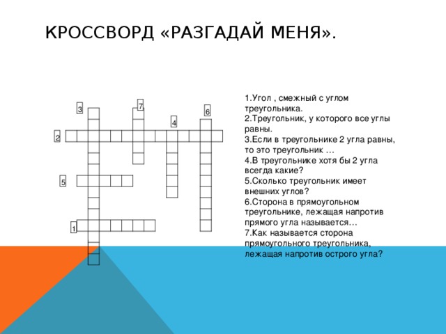 КРОССВОРД «РАЗГАДАЙ МЕНЯ». Угол , смежный с углом треугольника. Треугольник, у которого все углы равны. Если в треугольнике 2 угла равны, то это треугольник … В треугольнике хотя бы 2 угла всегда какие? Сколько треугольник имеет внешних углов? Сторона в прямоугольном треугольнике, лежащая напротив прямого угла называется… Как называется сторона прямоугольного треугольника, лежащая напротив острого угла? 7 3 6 4 2 5 1