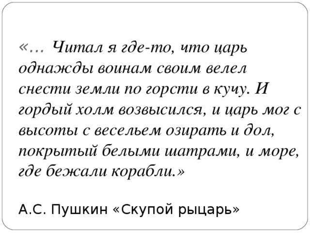 «... Читал я где-то, что царь однажды воинам своим велел снести земли по горсти в кучу. И гордый холм возвысился, и царь мог с высоты с весельем озирать и дол, покрытый белыми шатрами, и море, где бежали корабли.»   А.С. Пушкин «Скупой рыцарь»