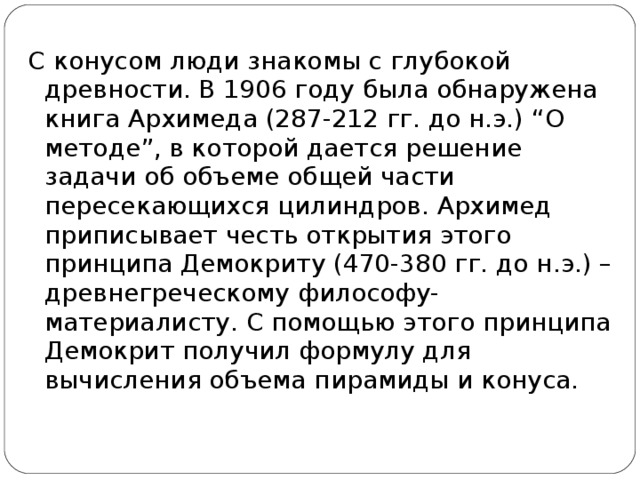С конусом люди знакомы с глубокой древности. В 1906 году была обнаружена книга Архимеда (287-212 гг. до н.э.) “О методе”, в которой дается решение задачи об объеме общей части пересекающихся цилиндров. Архимед приписывает честь открытия этого принципа Демокриту (470-380 гг. до н.э.) – древнегреческому философу-материалисту. С помощью этого принципа Демокрит получил формулу для вычисления объема пирамиды и конуса.