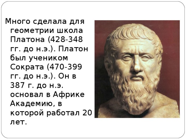 Много сделала для геометрии школа Платона (428-348 гг. до н.э.). Платон был учеником Сократа (470-399 гг. до н.э.). Он в 387 г. до н.э. основал в Африке Академию, в которой работал 20 лет.