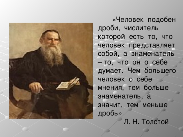  «Человек подобен дроби, числитель которой есть то, что человек представляет собой, а знаменатель – то, что он о себе думает. Чем большего человек о себе мнения, тем больше знаменатель, а значит, тем меньше дробь»  Л. Н. Толстой 
