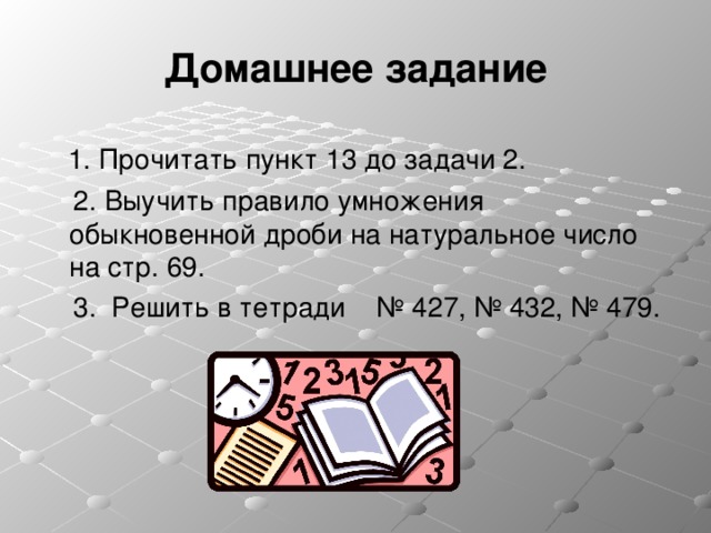 Домашнее задание   1. Прочитать пункт 13 до задачи 2.  2. Выучить правило умножения обыкновенной дроби на натуральное число на стр. 69.  3. Решить в тетради № 427, № 432, № 479. 
