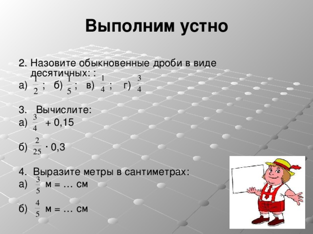 Выполним устно 2 . Назовите обыкновенные дроби в виде десятичных: : а) ; б) ; в) ; г) 3 .  Вычислите: а) + 0,15 б) · 0,3 4 .  Выразите метры в сантиметрах: а) м = … см б) м = … см 