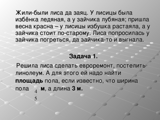    Жили-были лиса да заяц. У лисицы была избёнка ледяная, а у зайчика лубяная; пришла весна красна – у лисицы избушка растаяла, а у зайчика стоит по-старому. Лиса попросилась у зайчика погреться, да зайчика-то и выгнала.  Задача 1.  Решила лиса сделать евроремонт, постелить линолеум. А для этого ей надо найти площадь пола, если известно, что ширина пола м , а длина 3 м.  