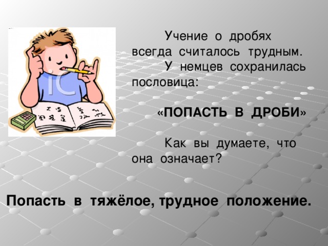  Учение о дробях всегда считалось трудным.   У немцев сохранилась пословица:    «ПОПАСТЬ В ДРОБИ»    Как вы думаете, что она означает? Попасть в тяжёлое,  трудное положение.    