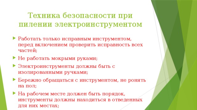 Техника безопасности при пилении электроинструментом Работать только исправным инструментом, перед включением проверить исправность всех частей; Не работать мокрыми руками; Электроинструменты должны быть с изолированными ручками; Бережно обращаться с инструментом, не ронять на пол; На рабочем месте должен быть порядок, инструменты должны находиться в отведенных для них местах; По окончанию работы инструмент выключить из электросети 