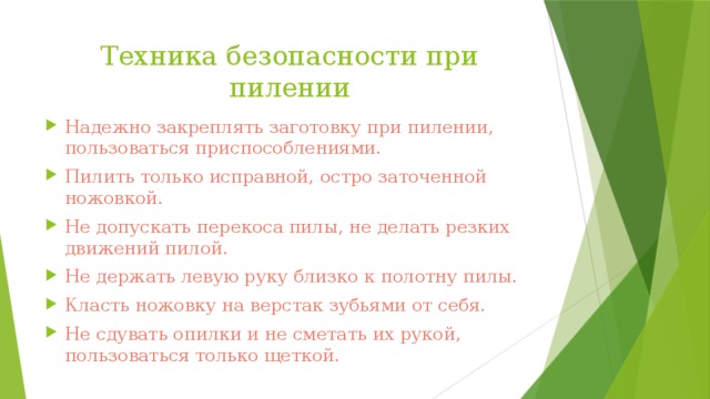 Техника безопасности при пилении Надежно закреплять заготовку при пилении, пользоваться приспособлениями. Пилить только исправной, остро заточенной ножовкой. Не допускать перекоса пилы, не делать резких движений пилой. Не держать левую руку близко к полотну пилы. Класть ножовку на верстак зубьями от себя. Не сдувать опилки и не сметать их рукой, пользоваться только щеткой. 