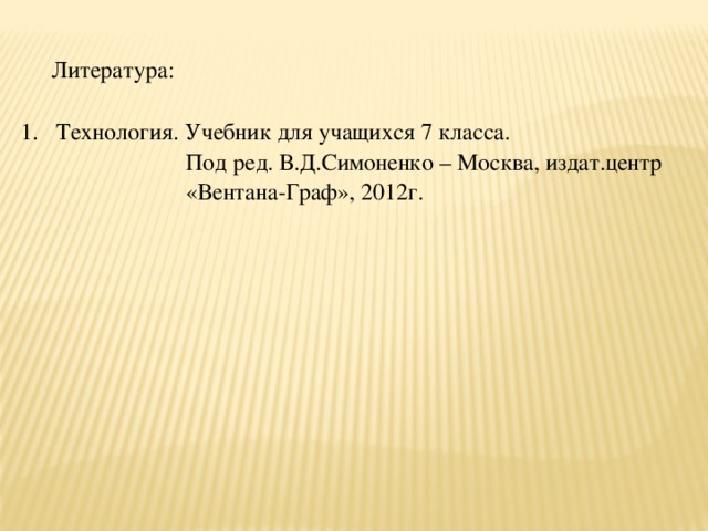 Литература: Технология. Учебник для учащихся 7 класса.  Под ред. В.Д.Симоненко – Москва, издат.центр  «Вентана-Граф», 2012г.