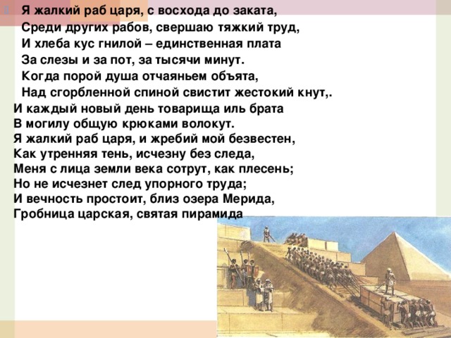 Я жалкий раб царя, с восхода до заката,   Среди других рабов, свершаю тяжкий труд,   И хлеба кус гнилой – единственная плата  За слезы и за пот, за тысячи минут.  Когда порой душа отчаяньем объята,   Над сгорбленной спиной свистит жестокий кнут,. И каждый новый день товарища иль брата  В могилу общую крюками волокут.  Я жалкий раб царя, и жребий мой безвестен,   Как утренняя тень, исчезну без следа,   Меня с лица земли века сотрут, как плесень;  Но не исчезнет след упорного труда;  И вечность простоит, близ озера Мерида,   Гробница царская, святая пирамида 