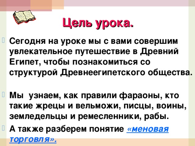 Цель урока. Сегодня на уроке мы с вами совершим увлекательное путешествие в Древний Египет, чтобы познакомиться со структурой Древнеегипетского общества. Мы узнаем, как правили фараоны, кто такие жрецы и вельможи, писцы, воины, земледельцы и ремесленники, рабы. А также разберем понятие «меновая торговля». 