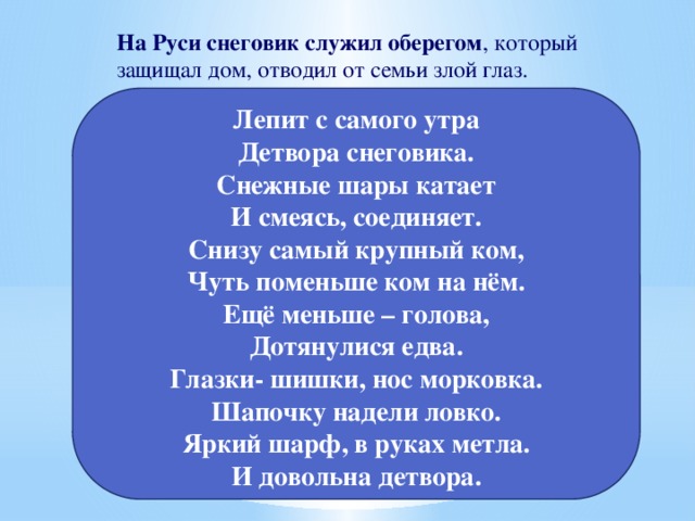 На Руси снеговик служил оберегом , который защищал дом, отводил от семьи злой глаз.  Лепит с самого утра  Детвора снеговика.  Снежные шары катает  И смеясь, соединяет.  Cнизу самый крупный ком,  Чуть поменьше ком на нём.  Ещё меньше – голова,  Дотянулися едва.  Глазки- шишки, нос морковка.  Шапочку надели ловко.  Яркий шарф, в руках метла.  И довольна детвора.