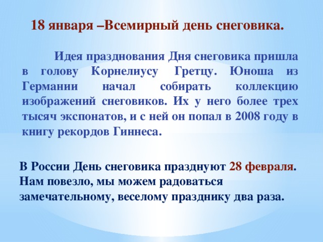 18 января –Всемирный день снеговика.  Идея празднования Дня снеговика пришла в голову Корнелиусу  Гретцу. Юноша из Германии начал собирать коллекцию изображений снеговиков. Их у него более трех тысяч экспонатов, и с ней он попал в 2008 году в книгу рекордов Гиннеса. В России День снеговика празднуют 28 февраля . Нам повезло, мы можем радоваться замечательному, веселому празднику два раза.