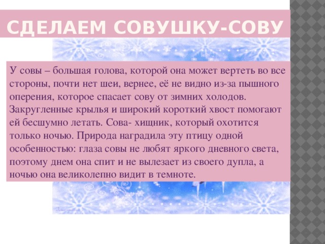 Сделаем СОВУШКУ-СОВУ У совы – большая голова, которой она может вертеть во все стороны, почти нет шеи, вернее, её не видно из-за пышного оперения, которое спасает сову от зимних холодов. Закругленные крылья и широкий короткий хвост помогают ей бесшумно летать. Сова- хищник, который охотится только ночью. Природа наградила эту птицу одной особенностью: глаза совы не любят яркого дневного света, поэтому днем она спит и не вылезает из своего дупла, а ночью она великолепно видит в темноте.