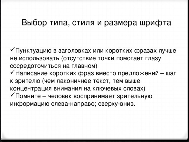  Выбор типа, стиля и размера шрифта Пунктуацию в заголовках или коротких фразах лучше не использовать (отсутствие точки помогает глазу сосредоточиться на главном) Написание коротких фраз вместо предложений – шаг к зрителю (чем лаконичнее текст, тем выше концентрация внимания на ключевых словах) Помните – человек воспринимает зрительную информацию слева-направо; сверху-вниз. 