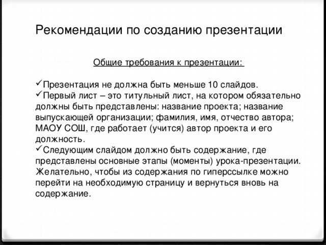 Рекомендации по созданию презентации   Общие требования к презентации: Презентация не должна быть меньше 10 слайдов. Первый лист – это титульный лист, на котором обязательно должны быть представлены: название проекта; название выпускающей организации; фамилия, имя, отчество автора; МАОУ СОШ, где работает (учится) автор проекта и его должность. Следующим слайдом должно быть содержание, где представлены основные этапы (моменты) урока-презентации. Желательно, чтобы из содержания по гиперссылке можно перейти на необходимую страницу и вернуться вновь на содержание. 