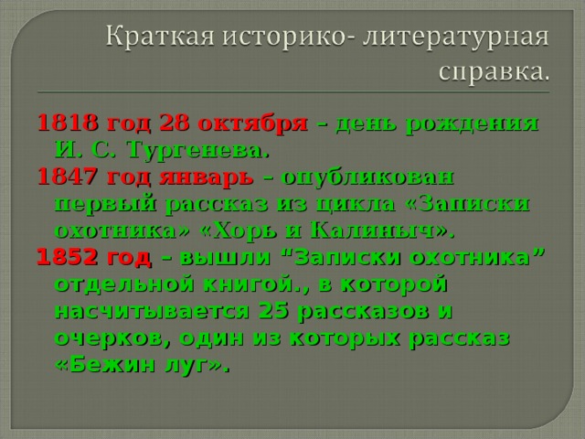 1818 год 28 октября – день рождения И. С. Тургенева. 1847 год январь – опубликован первый рассказ из цикла «Записки охотника» «Хорь и Калиныч». 1852 год – вышли “Записки охотника” отдельной книгой., в которой насчитывается 25 рассказов и очерков, один из которых  рассказ «Бежин луг».  