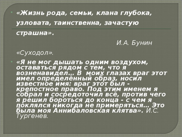 «Жизнь рода, семьи, клана глубока, узловата, таинственна, зачастую страшна».  И.А. Бунин «Суходол».  «Я не мог дышать одним воздухом, оставаться рядом с тем, что я возненавидел… В моих глазах враг этот имел определённый образ, носил известное имя: враг этот был - крепостное право. Под этим именем я собрал и сосредоточил всё, против чего я решил бороться до конца - с чем я поклялся никогда не примеряться… Это была моя Аннибаловская клятва». И.С. Тургенев.  