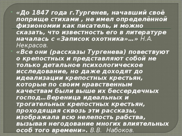 «До 1847 года г.Тургенев, начавший своё поприще стихами , не имел определённой физиономии как писатель, и можно сказать, что известность его в литературе началась с «Записок охотника»…» Н.А. Некрасов. «Все они (рассказы Тургенева) повествуют о крепостных и представляют собой не только детальное психологическое исследование, но даже доходят до идеализации крепостных крестьян, которые по своим нравственным качествам были выше их бессердечных господ…Вереница идеальных и трогательных крепостных крестьян, проходящая сквозь эти рассказы, изображала всю нелепость рабства, вызывая негодование многих влиятельных особ того времени». В.В. Набоков. 