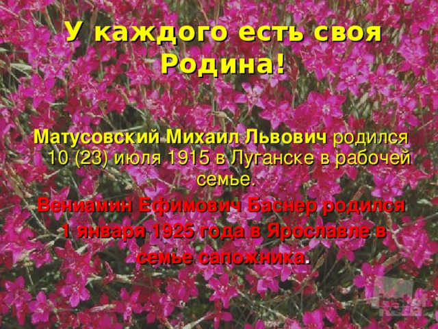 У каждого есть своя Родина! Матусовский Михаил Львович родился 10 (23) июля 1915 в Луганске в рабочей семье. Вениамин Ефимович Баснер родился  1 января 1925 года в Ярославле в  семье сапожника .    