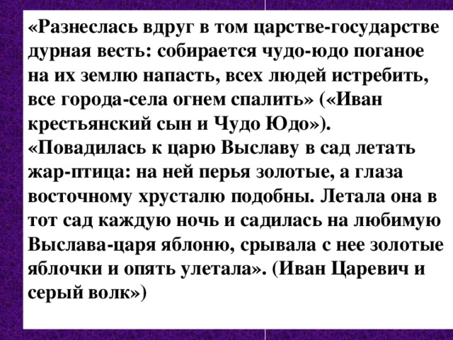 «Разнеслась вдруг в том царстве-государстве дурная весть: собирается чудо-юдо поганое на их землю напасть, всех людей истребить, все города-села огнем спалить» («Иван крестьянский сын и Чудо Юдо»). «Повадилась к царю Выславу в сад летать жар-птица: на ней перья золотые, а глаза восточному хрусталю подобны. Летала она в тот сад каждую ночь и садилась на любимую Выслава-царя яблоню, срывала с нее золотые яблочки и опять улетала». (Иван Царевич и серый волк»)  