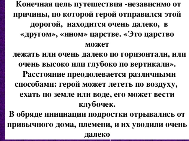  Конечная цель путешествия -независимо от причины, по которой герой отправился этой  дорогой, находится очень далеко, в «другом», «ином» царстве. «Это царство может  лежать или очень далеко по горизонтали, или очень высоко или глубоко по вертикали».  Расстояние преодолевается различными способами: герой может лететь по воздуху,  ехать по земле или воде, его может вести клубочек. В обряде инициации подростки отрывались от привычного дома, племени, и их уводили очень далеко 