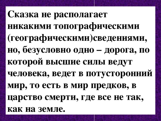 Сказка не располагает никакими топографическими (географическими)сведениями, но, безусловно одно – дорога, по которой высшие силы ведут человека, ведет в потусторонний мир, то есть в мир предков, в царство смерти, где все не так, как на земле. 