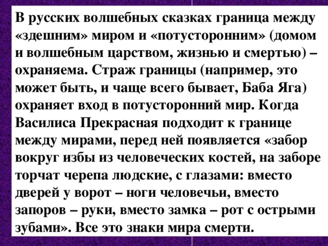 В русских волшебных сказках граница между «здешним» миром и «потусторонним» (домом и волшебным царством, жизнью и смертью) – охраняема. Страж границы (например, это может быть, и чаще всего бывает, Баба Яга) охраняет вход в потусторонний мир. Когда Василиса Прекрасная подходит к границе между мирами, перед ней появляется «забор вокруг избы из человеческих костей, на заборе торчат черепа людские, с глазами: вместо дверей у ворот – ноги человечьи, вместо запоров – руки, вместо замка – рот с острыми зубами». Все это знаки мира смерти. 