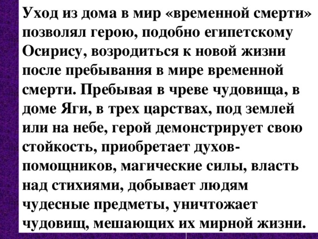 Уход из дома в мир «временной смерти» позволял герою, подобно египетскому Осирису, возродиться к новой жизни после пребывания в мире временной смерти. Пребывая в чреве чудовища, в доме Яги, в трех царствах, под землей или на небе, герой демонстрирует свою стойкость, приобретает духов-помощников, магические силы, власть над стихиями, добывает людям чудесные предметы, уничтожает чудовищ, мешающих их мирной жизни. 