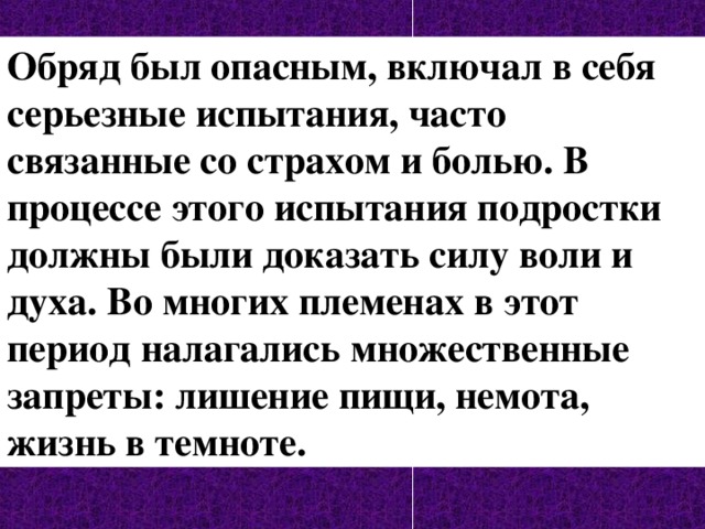 Обряд был опасным, включал в себя серьезные испытания, часто связанные со страхом и болью. В процессе этого испытания подростки должны были доказать силу воли и духа. Во многих племенах в этот период налагались множественные запреты: лишение пищи, немота, жизнь в темноте. 