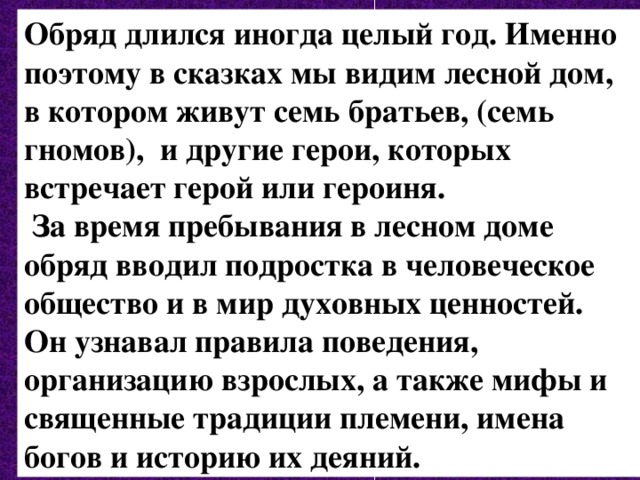 Обряд длился иногда целый год. Именно поэтому в сказках мы видим лесной дом, в котором живут семь братьев, (семь гномов), и другие герои, которых встречает герой или героиня.  За время пребывания в лесном доме обряд вводил подростка в человеческое общество и в мир духовных ценностей. Он узнавал правила поведения, организацию взрослых, а также мифы и священные традиции племени, имена богов и историю их деяний. 