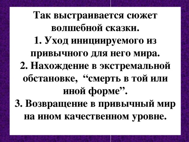 Так выстраивается сюжет волшебной сказки. 1. Уход инициируемого из привычного для него мира. 2. Нахождение в экстремальной обстановке, “смерть в той или иной форме”. 3. Возвращение в привычный мир на ином качественном уровне.  