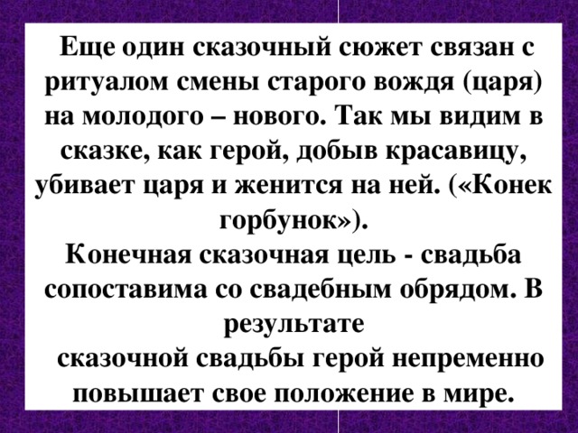  Еще один сказочный сюжет связан с ритуалом смены старого вождя (царя) на молодого – нового. Так мы видим в сказке, как герой, добыв красавицу, убивает царя и женится на ней. («Конек горбунок»).  Конечная сказочная цель - свадьба сопоставима со свадебным обрядом. В результате  сказочной свадьбы герой непременно повышает свое положение в мире. 