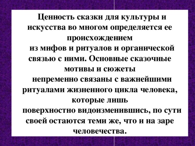  Ценность сказки для культуры и искусства во многом определяется ее происхождением  из мифов и ритуалов и органической связью с ними. Основные сказочные мотивы и сюжеты  непременно связаны с важнейшими ритуалами жизненного цикла человека, которые лишь  поверхностно видоизменившись, по сути своей остаются теми же, что и на заре человечества. 