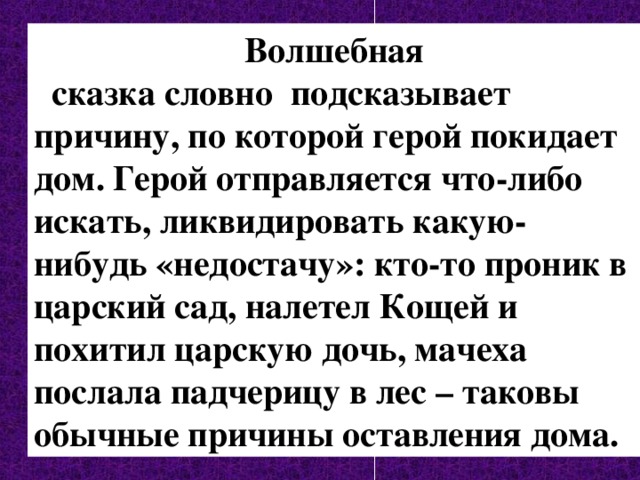 Волшебная  сказка словно подсказывает причину, по которой герой покидает дом. Герой отправляется что-либо искать, ликвидировать какую-нибудь «недостачу»: кто-то проник в царский сад, налетел Кощей и похитил царскую дочь, мачеха послала падчерицу в лес – таковы обычные причины оставления дома. 