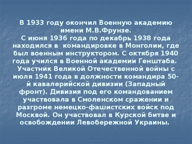 В 1933 году окончил Военную академию имени М.В.Фрунзе.  С июня 1936 года по декабрь 1938 года находился в командировке в Монголии, где был военным инструктором. С октября 1940 года учился в Военной академии Генштаба.  Участник Великой Отечественной войны с июля 1941 года в должности командира 50-й кавалерийской дивизии (Западный фронт). Дивизия под его командованием участвовала в Смоленском сражении и разгроме немецко-фашистских войск под Москвой. Он участвовал в Курской битве и освобождении Левобережной Украины.   