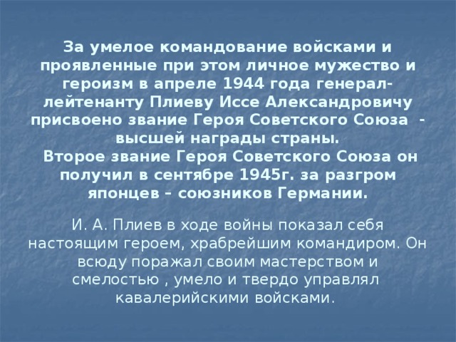 За умелое командование войсками и проявленные при этом личное мужество и героизм в апреле 1944 года генерал-лейтенанту Плиеву Иссе Александровичу присвоено звание Героя Советского Союза - высшей награды страны.  Второе звание Героя Советского Союза он получил в сентябре 1945г. за разгром японцев – союзников Германии.   И. А. Плиев в ходе войны показал себя настоящим героем, храбрейшим командиром. Он всюду поражал своим мастерством и смелостью , умело и твердо управлял кавалерийскими войсками.   