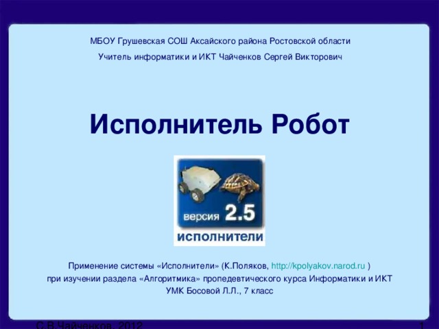 МБОУ Грушевская СОШ Аксайского района Ростовской области Учитель информатики и ИКТ Чайченков Сергей Викторович Исполнитель Робот Применение системы «Исполнители» (К.Поляков, http://kpolyakov.narod.ru ) при изучении раздела «Алгоритмика» пропедевтического курса Информатики и ИКТ УМК Босовой Л.Л., 7 класс