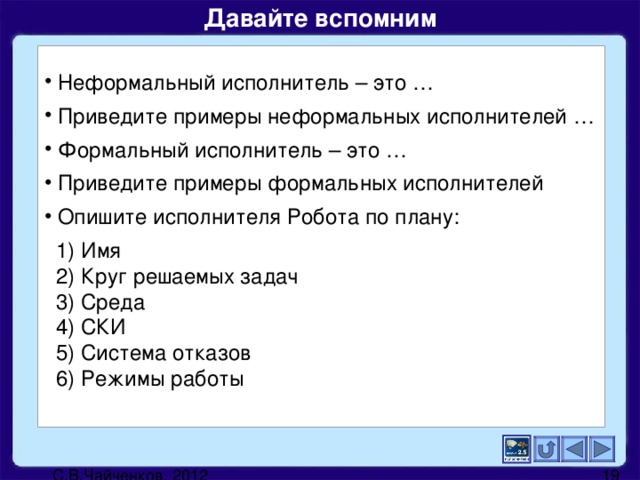 Давайте вспомним   Неформальный исполнитель – это …  Приведите примеры неформальных исполнителей …  Формальный исполнитель – это …  Приведите примеры формальных исполнителей  Опишите исполнителя Робота по плану:  1) Имя  2) Круг решаемых задач  3) Среда  4) СКИ  5) Система отказов  6) Режимы работы