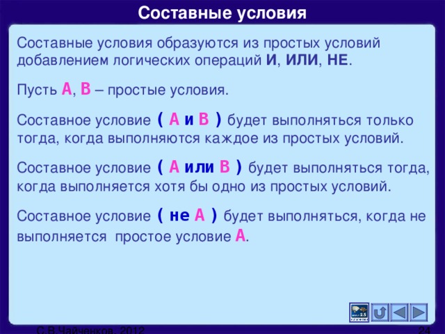 Составные условия Составные условия образуются из простых условий добавлением логических операций И , ИЛИ , НЕ . Пусть  А ,  В  – простые условия. Составное условие  (  А  и  В  )  будет выполняться только  тогда, когда выполняются каждое из простых условий. Составное условие  (  А  или  В  )  будет выполняться  тогда, когда выполняется хотя бы одно из простых условий. Составное условие  (  не  А  )  будет выполняться, когда не выполняется простое условие  А .