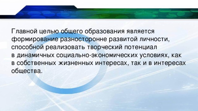Главной целью общего образования является формирование разносторонне развитой личности, способной реализовать творческий потенциал в динамичных социально-экономических условиях, как в собственных жизненных интересах, так и в интересах общества. 