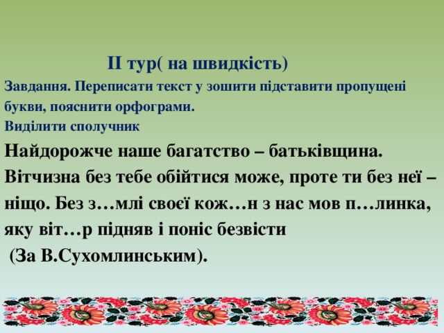      ІІ тур( на швидкість)  Завдання. Переписати текст у зошити підставити пропущені букви, пояснити орфограми.  Виділити сполучник  Найдорожче наше багатство – батьківщина. Вітчизна без тебе обійтися може, проте ти без неї – ніщо. Без з…млі своєї кож…н з нас мов п…линка, яку віт…р підняв і поніс безвісти  (За В.Сухомлинським).   