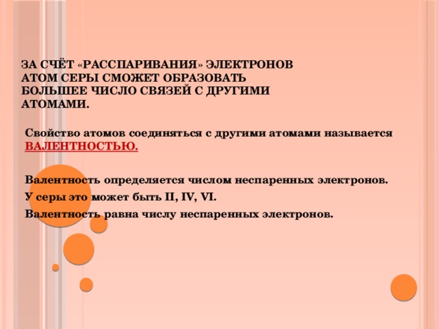 За счёт «расспаривания» электронов атом серы сможет образовать большее число связей с другими атомами. Свойство атомов соединяться с другими атомами называется ВАЛЕНТНОСТЬЮ.  Валентность определяется числом неспаренных электронов. У серы это может быть II, IV, VI. Валентность равна числу неспаренных электронов.