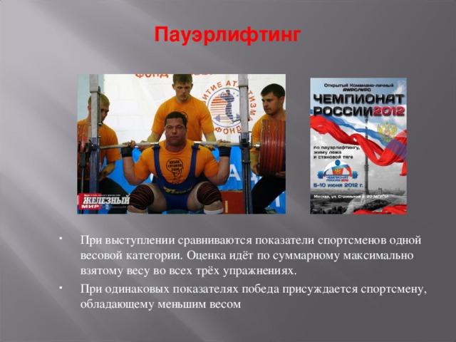 Пауэрлифтинг При выступлении сравниваются показатели спортсменов одной весовой категории. Оценка идёт по суммарному максимально взятому весу во всех трёх упражнениях. При одинаковых показателях победа присуждается спортсмену, обладающему меньшим весом 