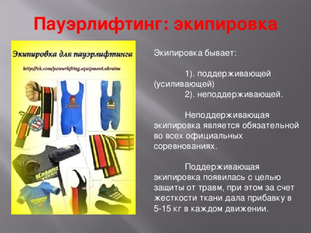 Пауэрлифтинг: экипировка Экипировка бывает:  1). поддерживающей  (усиливающей)  2). неподдерживающей.  Неподдерживающая экипировка является обязательной во всех официальных соревнованиях.  Поддерживающая экипировка появилась с целью защиты от травм, при этом за счет жесткости ткани дала прибавку в 5-15 кг в каждом движении. 