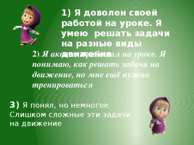 1) Я доволен своей работой на уроке. Я умею решать задачи на разные виды движения 2) Я активно работал на уроке. Я понимаю, как решать задачи на движение, но мне ещё нужно тренироваться 3) Я понял, но немногое. Слишком сложные эти задачи на движение