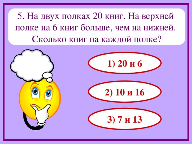5. На двух полках 20 книг. На верхней полке на 6 книг больше, чем на нижней. Сколько книг на каждой полке? 1) 20 и 6 2) 10 и 16 3) 7 и 13 